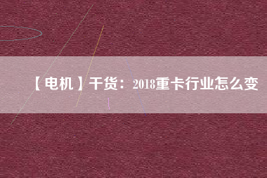 【電機(jī)】干貨:2018重卡行業(yè)怎么變 - TECO東元電機(jī) | 變頻器·伺服電機(jī)·減速機(jī)·電機(jī)解決方案