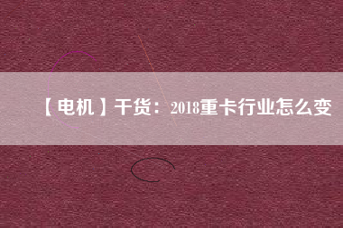 【電機(jī)】干貨:2018重卡行業(yè)怎么變 - TECO東元電機(jī) | 變頻器·伺服電機(jī)·減速機(jī)·電機(jī)解決方案