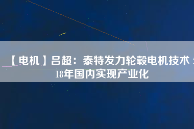 【電機(jī)】呂超：泰特發(fā)力輪轂電機(jī)技術(shù) 2018年國內(nèi)實現(xiàn)產(chǎn)業(yè)化 - TECO東元電機(jī) | 變頻器·伺服電機(jī)·減速機(jī)·電機(jī)解決方案