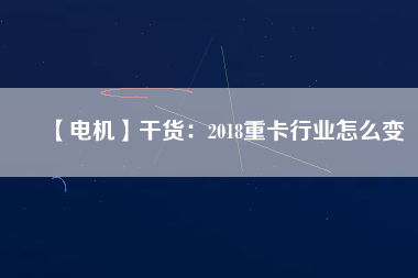 【電機(jī)】干貨:2018重卡行業(yè)怎么變 - TECO東元電機(jī) | 變頻器·伺服電機(jī)·減速機(jī)·電機(jī)解決方案