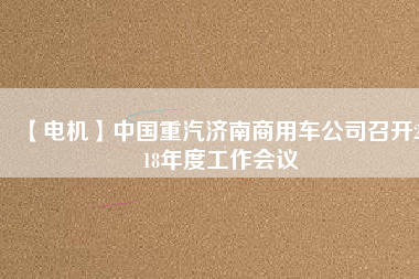 【電機(jī)】中國(guó)重汽濟(jì)南商用車公司召開(kāi)2018年度工作會(huì)議 - TECO東元電機(jī) | 變頻器·伺服電機(jī)·減速機(jī)·電機(jī)解決方案