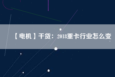 【電機(jī)】干貨:2018重卡行業(yè)怎么變 - TECO東元電機(jī) | 變頻器·伺服電機(jī)·減速機(jī)·電機(jī)解決方案