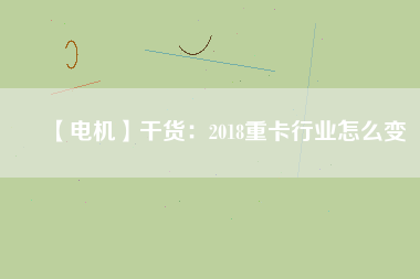 【電機(jī)】干貨:2018重卡行業(yè)怎么變 - TECO東元電機(jī) | 變頻器·伺服電機(jī)·減速機(jī)·電機(jī)解決方案
