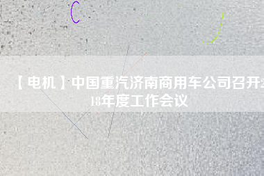 【電機(jī)】中國(guó)重汽濟(jì)南商用車公司召開(kāi)2018年度工作會(huì)議 - TECO東元電機(jī) | 變頻器·伺服電機(jī)·減速機(jī)·電機(jī)解決方案