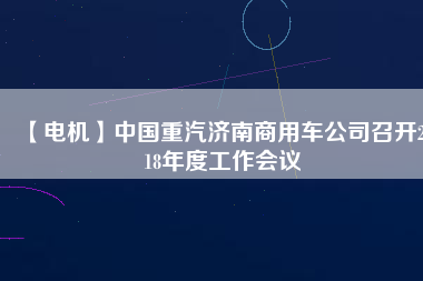 【電機(jī)】中國(guó)重汽濟(jì)南商用車公司召開(kāi)2018年度工作會(huì)議 - TECO東元電機(jī) | 變頻器·伺服電機(jī)·減速機(jī)·電機(jī)解決方案