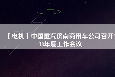 【電機(jī)】中國(guó)重汽濟(jì)南商用車公司召開(kāi)2018年度工作會(huì)議 - TECO東元電機(jī) | 變頻器·伺服電機(jī)·減速機(jī)·電機(jī)解決方案