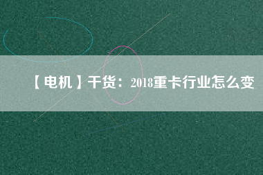 【電機(jī)】干貨:2018重卡行業(yè)怎么變 - TECO東元電機(jī) | 變頻器·伺服電機(jī)·減速機(jī)·電機(jī)解決方案