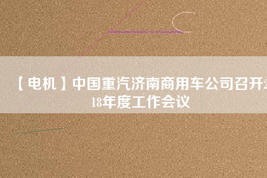 【電機(jī)】中國(guó)重汽濟(jì)南商用車公司召開(kāi)2018年度工作會(huì)議 - TECO東元電機(jī) | 變頻器·伺服電機(jī)·減速機(jī)·電機(jī)解決方案