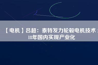 【電機(jī)】呂超：泰特發(fā)力輪轂電機(jī)技術(shù) 2018年國內(nèi)實現(xiàn)產(chǎn)業(yè)化 - TECO東元電機(jī) | 變頻器·伺服電機(jī)·減速機(jī)·電機(jī)解決方案