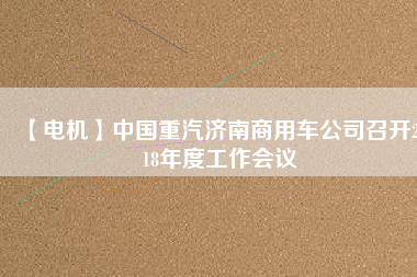 【電機(jī)】中國(guó)重汽濟(jì)南商用車公司召開(kāi)2018年度工作會(huì)議 - TECO東元電機(jī) | 變頻器·伺服電機(jī)·減速機(jī)·電機(jī)解決方案