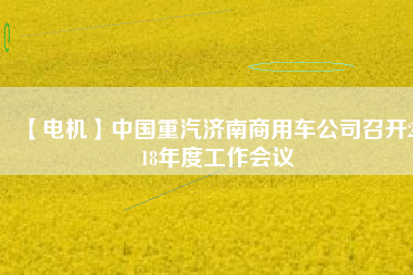 【電機(jī)】中國(guó)重汽濟(jì)南商用車公司召開(kāi)2018年度工作會(huì)議 - TECO東元電機(jī) | 變頻器·伺服電機(jī)·減速機(jī)·電機(jī)解決方案