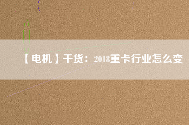 【電機(jī)】干貨:2018重卡行業(yè)怎么變 - TECO東元電機(jī) | 變頻器·伺服電機(jī)·減速機(jī)·電機(jī)解決方案