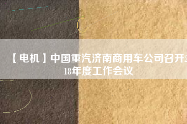 【電機(jī)】中國(guó)重汽濟(jì)南商用車公司召開(kāi)2018年度工作會(huì)議 - TECO東元電機(jī) | 變頻器·伺服電機(jī)·減速機(jī)·電機(jī)解決方案