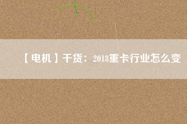 【電機(jī)】干貨:2018重卡行業(yè)怎么變 - TECO東元電機(jī) | 變頻器·伺服電機(jī)·減速機(jī)·電機(jī)解決方案