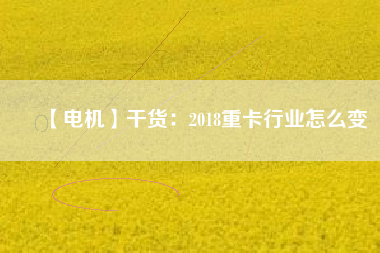 【電機(jī)】干貨:2018重卡行業(yè)怎么變 - TECO東元電機(jī) | 變頻器·伺服電機(jī)·減速機(jī)·電機(jī)解決方案