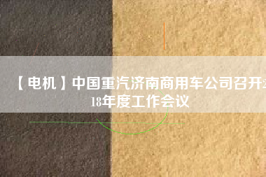 【電機(jī)】中國(guó)重汽濟(jì)南商用車公司召開(kāi)2018年度工作會(huì)議 - TECO東元電機(jī) | 變頻器·伺服電機(jī)·減速機(jī)·電機(jī)解決方案