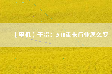 【電機(jī)】干貨:2018重卡行業(yè)怎么變 - TECO東元電機(jī) | 變頻器·伺服電機(jī)·減速機(jī)·電機(jī)解決方案