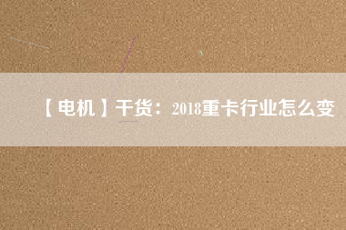 【電機(jī)】干貨:2018重卡行業(yè)怎么變 - TECO東元電機(jī) | 變頻器·伺服電機(jī)·減速機(jī)·電機(jī)解決方案