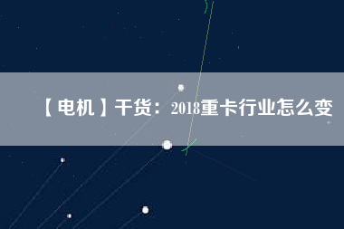 【電機(jī)】干貨:2018重卡行業(yè)怎么變 - TECO東元電機(jī) | 變頻器·伺服電機(jī)·減速機(jī)·電機(jī)解決方案