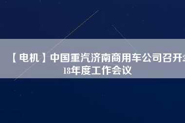 【電機(jī)】中國(guó)重汽濟(jì)南商用車公司召開(kāi)2018年度工作會(huì)議 - TECO東元電機(jī) | 變頻器·伺服電機(jī)·減速機(jī)·電機(jī)解決方案