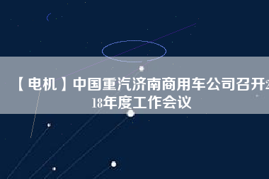 【電機(jī)】中國(guó)重汽濟(jì)南商用車公司召開(kāi)2018年度工作會(huì)議 - TECO東元電機(jī) | 變頻器·伺服電機(jī)·減速機(jī)·電機(jī)解決方案