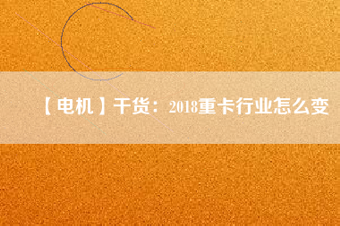【電機(jī)】干貨:2018重卡行業(yè)怎么變 - TECO東元電機(jī) | 變頻器·伺服電機(jī)·減速機(jī)·電機(jī)解決方案