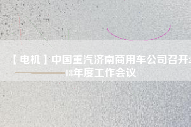【電機(jī)】中國(guó)重汽濟(jì)南商用車公司召開(kāi)2018年度工作會(huì)議 - TECO東元電機(jī) | 變頻器·伺服電機(jī)·減速機(jī)·電機(jī)解決方案