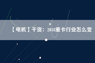 【電機(jī)】干貨:2018重卡行業(yè)怎么變 - TECO東元電機(jī) | 變頻器·伺服電機(jī)·減速機(jī)·電機(jī)解決方案