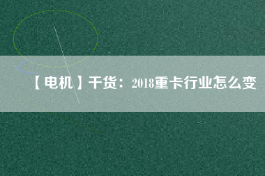 【電機(jī)】干貨:2018重卡行業(yè)怎么變 - TECO東元電機(jī) | 變頻器·伺服電機(jī)·減速機(jī)·電機(jī)解決方案