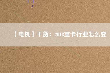 【電機(jī)】干貨:2018重卡行業(yè)怎么變 - TECO東元電機(jī) | 變頻器·伺服電機(jī)·減速機(jī)·電機(jī)解決方案