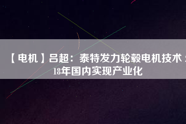 【電機(jī)】呂超：泰特發(fā)力輪轂電機(jī)技術(shù) 2018年國內(nèi)實現(xiàn)產(chǎn)業(yè)化 - TECO東元電機(jī) | 變頻器·伺服電機(jī)·減速機(jī)·電機(jī)解決方案