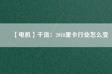 【電機(jī)】干貨:2018重卡行業(yè)怎么變 - TECO東元電機(jī) | 變頻器·伺服電機(jī)·減速機(jī)·電機(jī)解決方案
