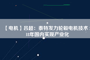 【電機(jī)】呂超：泰特發(fā)力輪轂電機(jī)技術(shù) 2018年國內(nèi)實現(xiàn)產(chǎn)業(yè)化 - TECO東元電機(jī) | 變頻器·伺服電機(jī)·減速機(jī)·電機(jī)解決方案