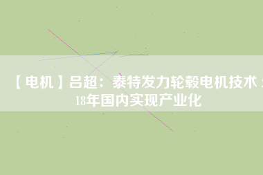 【電機(jī)】呂超：泰特發(fā)力輪轂電機(jī)技術(shù) 2018年國內(nèi)實現(xiàn)產(chǎn)業(yè)化 - TECO東元電機(jī) | 變頻器·伺服電機(jī)·減速機(jī)·電機(jī)解決方案
