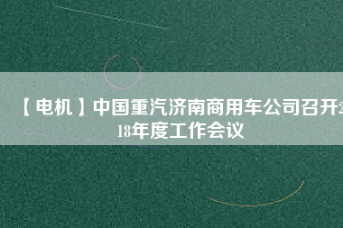 【電機(jī)】中國(guó)重汽濟(jì)南商用車公司召開(kāi)2018年度工作會(huì)議 - TECO東元電機(jī) | 變頻器·伺服電機(jī)·減速機(jī)·電機(jī)解決方案