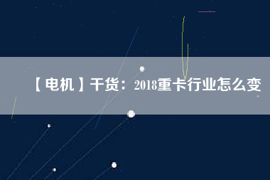 【電機(jī)】干貨:2018重卡行業(yè)怎么變 - TECO東元電機(jī) | 變頻器·伺服電機(jī)·減速機(jī)·電機(jī)解決方案