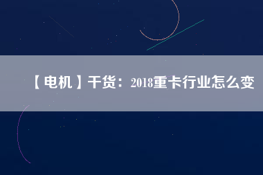 【電機(jī)】干貨:2018重卡行業(yè)怎么變 - TECO東元電機(jī) | 變頻器·伺服電機(jī)·減速機(jī)·電機(jī)解決方案
