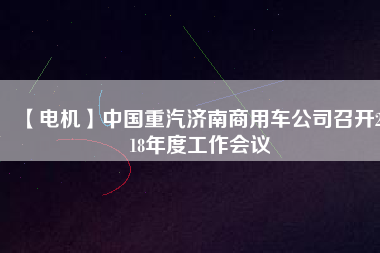 【電機(jī)】中國(guó)重汽濟(jì)南商用車公司召開(kāi)2018年度工作會(huì)議 - TECO東元電機(jī) | 變頻器·伺服電機(jī)·減速機(jī)·電機(jī)解決方案