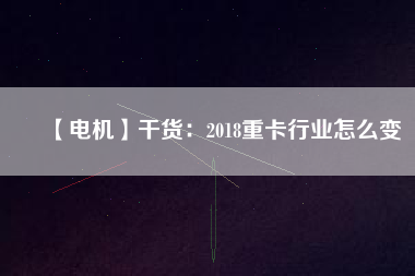 【電機(jī)】干貨:2018重卡行業(yè)怎么變 - TECO東元電機(jī) | 變頻器·伺服電機(jī)·減速機(jī)·電機(jī)解決方案