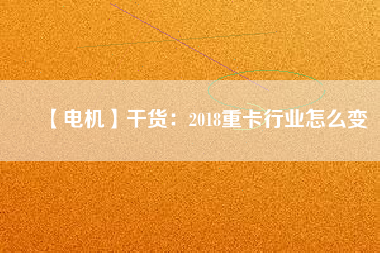 【電機(jī)】干貨:2018重卡行業(yè)怎么變 - TECO東元電機(jī) | 變頻器·伺服電機(jī)·減速機(jī)·電機(jī)解決方案