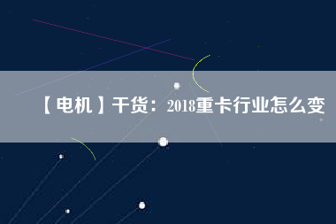 【電機(jī)】干貨:2018重卡行業(yè)怎么變 - TECO東元電機(jī) | 變頻器·伺服電機(jī)·減速機(jī)·電機(jī)解決方案