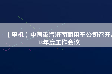 【電機(jī)】中國(guó)重汽濟(jì)南商用車公司召開(kāi)2018年度工作會(huì)議 - TECO東元電機(jī) | 變頻器·伺服電機(jī)·減速機(jī)·電機(jī)解決方案