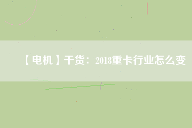 【電機(jī)】干貨:2018重卡行業(yè)怎么變 - TECO東元電機(jī) | 變頻器·伺服電機(jī)·減速機(jī)·電機(jī)解決方案