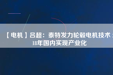 【電機(jī)】呂超：泰特發(fā)力輪轂電機(jī)技術(shù) 2018年國內(nèi)實現(xiàn)產(chǎn)業(yè)化 - TECO東元電機(jī) | 變頻器·伺服電機(jī)·減速機(jī)·電機(jī)解決方案