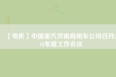 【電機(jī)】中國(guó)重汽濟(jì)南商用車公司召開(kāi)2018年度工作會(huì)議 - TECO東元電機(jī) | 變頻器·伺服電機(jī)·減速機(jī)·電機(jī)解決方案