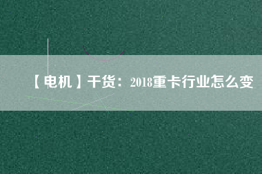 【電機(jī)】干貨:2018重卡行業(yè)怎么變 - TECO東元電機(jī) | 變頻器·伺服電機(jī)·減速機(jī)·電機(jī)解決方案