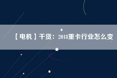 【電機(jī)】干貨:2018重卡行業(yè)怎么變 - TECO東元電機(jī) | 變頻器·伺服電機(jī)·減速機(jī)·電機(jī)解決方案