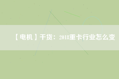 【電機(jī)】干貨:2018重卡行業(yè)怎么變 - TECO東元電機(jī) | 變頻器·伺服電機(jī)·減速機(jī)·電機(jī)解決方案