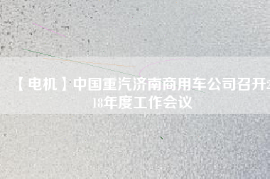 【電機(jī)】中國(guó)重汽濟(jì)南商用車公司召開(kāi)2018年度工作會(huì)議 - TECO東元電機(jī) | 變頻器·伺服電機(jī)·減速機(jī)·電機(jī)解決方案
