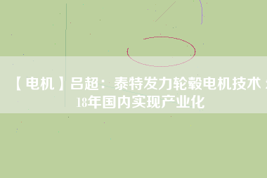 【電機(jī)】呂超：泰特發(fā)力輪轂電機(jī)技術(shù) 2018年國內(nèi)實現(xiàn)產(chǎn)業(yè)化 - TECO東元電機(jī) | 變頻器·伺服電機(jī)·減速機(jī)·電機(jī)解決方案